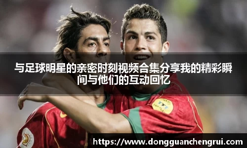与足球明星的亲密时刻视频合集分享我的精彩瞬间与他们的互动回忆